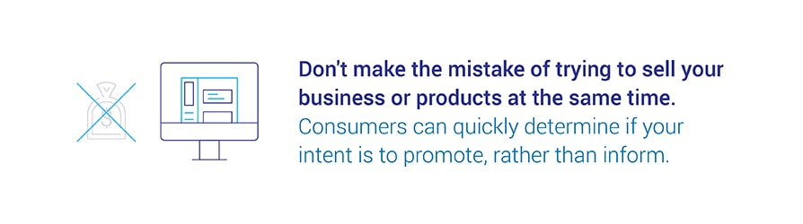 Don't make the mistake of trying to sell your business or products at the same time. Consumers can quickly determine if your intent is to promote, rather than inform