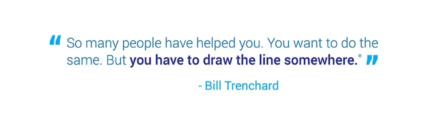 So many people have helped you. You want to do the same. But you have to draw the line somewhere. Quote from Bill Trenchard.