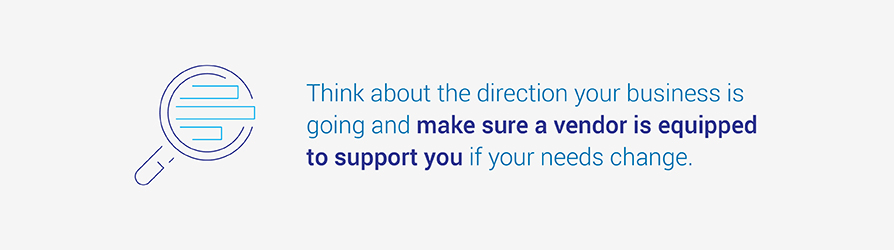 Think about the direction your business is going and make sure a vendor is equipped to support you if your needs change