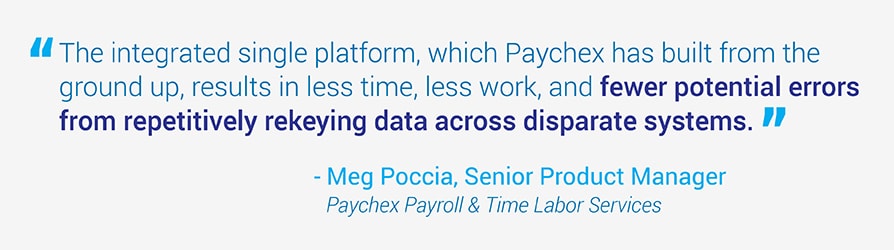 The integrated single platform, which Paychex has built from the ground up, results in less time, less work, and fewer potential errors from repetitively rekeying data across disparate systems. Quote from Meg Poccia, Senior Product Manager at Paychex.