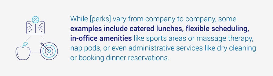 While [perks] vary from company to company, some examples include catered lunches, flexible scheduling, in-office amenities like sports areas or massage therapy, nap pods, or even administrative services like dry cleaning or booking dinner reservations