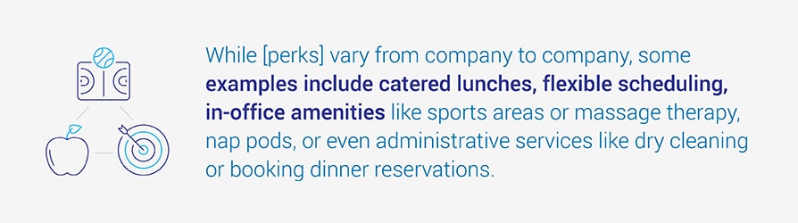 While [perks] vary from company to company, some examples include catered lunches, flexible scheduling, in-office amenities like sports areas or massage therapy, nap pods, or even administrative services like dry cleaning or booking dinner reservations